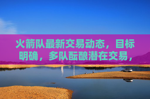 火箭队最新交易动态，目标明确，多队酝酿潜在交易，未来引援方向引关注，火箭队最新交易动态，目标明确，引援方向引关注