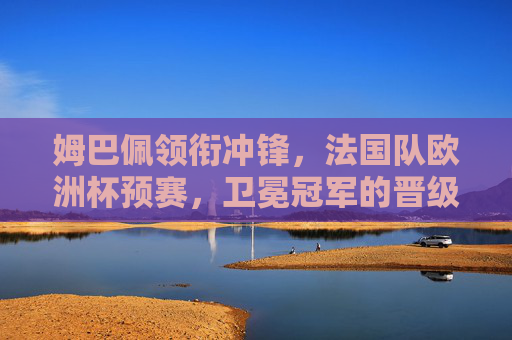 姆巴佩领衔冲锋，法国队欧洲杯预赛，卫冕冠军的晋级宣言与荣耀征途，姆巴佩领衔法国队，卫冕欧洲杯预赛晋级宣言启荣耀征途