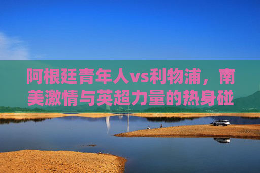阿根廷青年人vs利物浦,南美激情与英超力量的热身碰撞,阿根廷青年人vs利物浦,南美激情与英超力量的热身碰撞 阿根廷青年人vs利物浦,南美激情与英超力量的热身碰撞,阿根廷青年人vs利物浦,南美激情与英超力量的热身碰撞