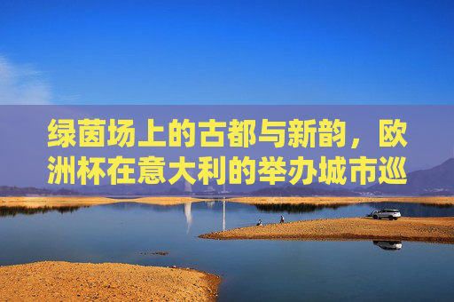 绿茵场上的古都与新韵,欧洲杯在意大利的举办城市巡礼,绿茵场上的古都新韵,欧洲杯意大利举办城市巡礼 绿茵场上的古都与新韵,欧洲杯在意大利的举办城市巡礼,绿茵场上的古都新韵,欧洲杯意大利举办城市巡礼