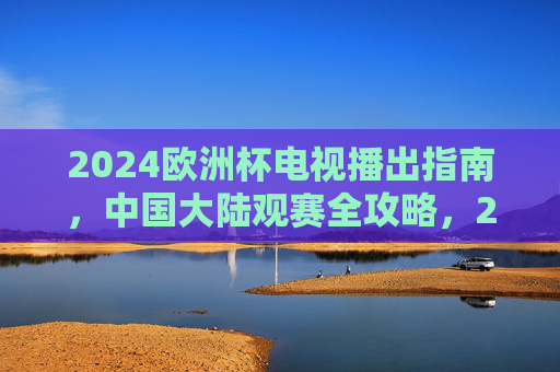 2024欧洲杯电视播出指南,中国大陆观赛全攻略,2024欧洲杯中国大陆观赛电视播出全攻略 2024欧洲杯电视播出指南,中国大陆观赛全攻略,2024欧洲杯中国大陆观赛电视播出全攻略