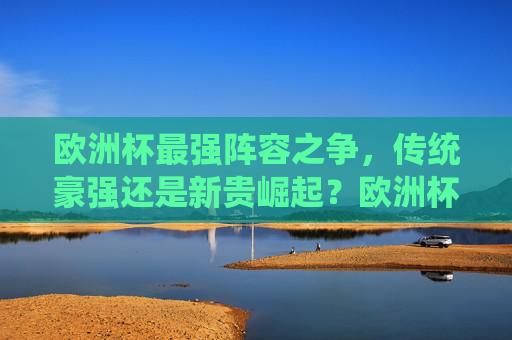 欧洲杯最强阵容之争,传统豪强还是新贵崛起?欧洲杯最强阵容之争,传统豪强VS新贵崛起 欧洲杯最强阵容之争,传统豪强还是新贵崛起?欧洲杯最强阵容之争,传统豪强VS新贵崛起