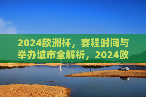 2024欧洲杯，赛程时间与举办城市全解析，2024欧洲杯赛程时间与举办城市全解析