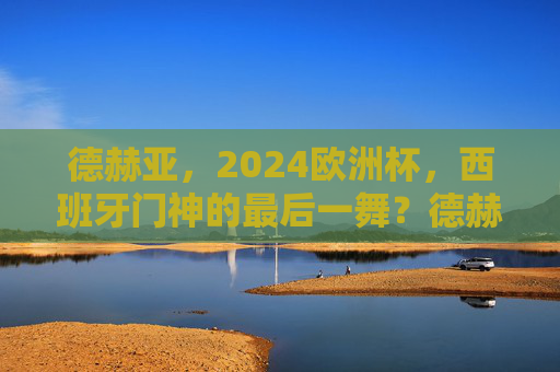 德赫亚，2024欧洲杯，西班牙门神的最后一舞？德赫亚，2024欧洲杯，西班牙门神的最后一舞