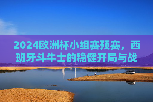 2024欧洲杯小组赛预赛,西班牙斗牛士的稳健开局与战术进化,2024欧洲杯小组赛,西班牙斗牛士稳健开局与战术进化 2024欧洲杯小组赛预赛,西班牙斗牛士的稳健开局与战术进化,2024欧洲杯小组赛,西班牙斗牛士稳健开局与战术进化