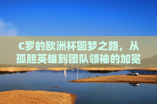 C罗的欧洲杯圆梦之路,从孤胆英雄到团队领袖的加冕 C罗的欧洲杯圆梦之路,从孤胆英雄到团队领袖的加冕