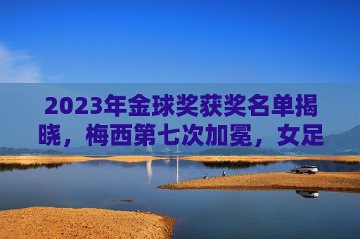 2023年金球奖获奖名单揭晓,梅西第七次加冕,女足邦马蒂创历史,2023金球奖,梅西第七次加冕,邦马蒂创历史首夺金球 2023年金球奖获奖名单揭晓,梅西第七次加冕,女足邦马蒂创历史,2023金球奖,梅西第七次加冕,邦马蒂创历史首夺金球