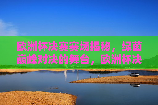 欧洲杯决赛赛场揭秘,绿茵巅峰对决的舞台,欧洲杯决赛赛场揭秘,绿茵巅峰对决的舞台 欧洲杯决赛赛场揭秘,绿茵巅峰对决的舞台,欧洲杯决赛赛场揭秘,绿茵巅峰对决的舞台