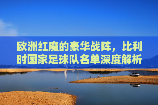 欧洲红魔的豪华战阵,比利时国家足球队名单深度解析,欧洲红魔豪华战阵,比利时国家队名单深度解析 欧洲红魔的豪华战阵,比利时国家足球队名单深度解析,欧洲红魔豪华战阵,比利时国家队名单深度解析