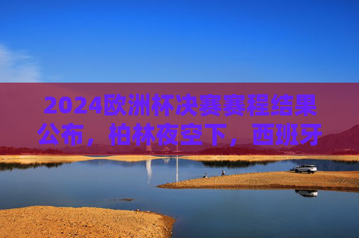 2024欧洲杯决赛赛程结果公布，柏林夜空下，西班牙战德国，谁将捧起德劳内杯？2024欧洲杯决赛，西班牙战德国，柏林夜空谁捧德劳内杯？