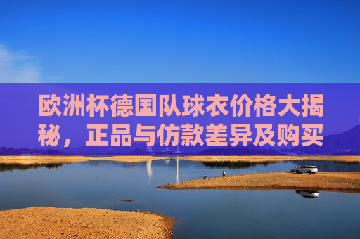欧洲杯德国队球衣价格大揭秘,正品与仿款差异及购买指南,欧洲杯德国队球衣价格大揭秘,正品仿款差异与购买指南 欧洲杯德国队球衣价格大揭秘,正品与仿款差异及购买指南,欧洲杯德国队球衣价格大揭秘,正品仿款差异与购买指南