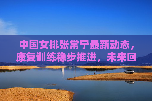 中国女排张常宁最新动态,康复训练稳步推进,未来回归引期待,张常宁康复训练稳步推进 未来回归引期待 中国女排张常宁最新动态,康复训练稳步推进,未来回归引期待,张常宁康复训练稳步推进 未来回归引期待