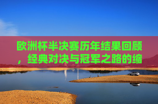 欧洲杯半决赛历年结果回顾，经典对决与冠军之路的缩影，欧洲杯半决赛回顾，经典对决与冠军之路的缩影