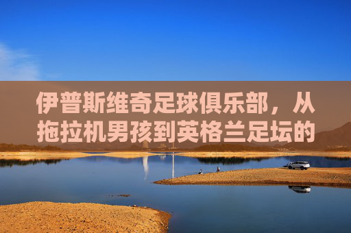 伊普斯维奇足球俱乐部,从拖拉机男孩到英格兰足坛的传奇篇章 伊普斯维奇足球俱乐部,从拖拉机男孩到英格兰足坛的传奇篇章