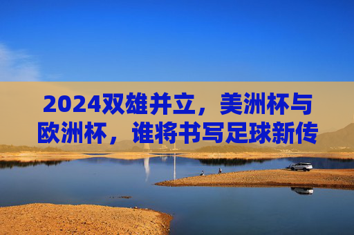2024双雄并立,美洲杯与欧洲杯,谁将书写足球新传奇?2024双雄争霸,美洲杯与欧洲杯竞逐足球新传奇 2024双雄并立,美洲杯与欧洲杯,谁将书写足球新传奇?2024双雄争霸,美洲杯与欧洲杯竞逐足球新传奇