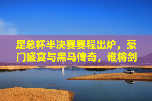 足总杯半决赛赛程出炉,豪门盛宴与黑马传奇,谁将剑指温布利?足总杯半决赛,豪门黑马对决,谁能剑指温布利? 足总杯半决赛赛程出炉,豪门盛宴与黑马传奇,谁将剑指温布利?足总杯半决赛,豪门黑马对决,谁能剑指温布利?