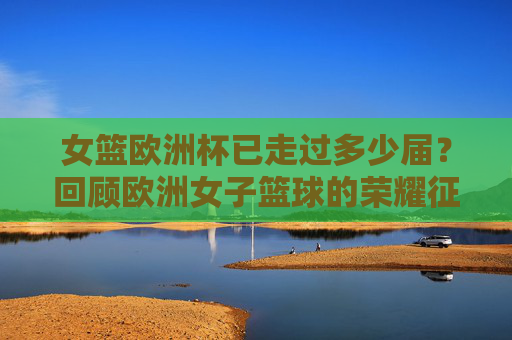 女篮欧洲杯已走过多少届？回顾欧洲女子篮球的荣耀征程，女篮欧洲杯届数回顾，欧洲女子篮球荣耀征程