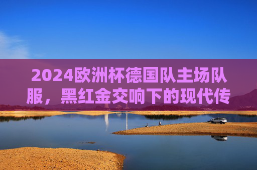 2024欧洲杯德国队主场队服,黑红金交响下的现代传承与主场荣光,2024欧洲杯德国主场队服,黑红金交响下的现代传承与主场荣光 2024欧洲杯德国队主场队服,黑红金交响下的现代传承与主场荣光,2024欧洲杯德国主场队服,黑红金交响下的现代传承与主场荣光
