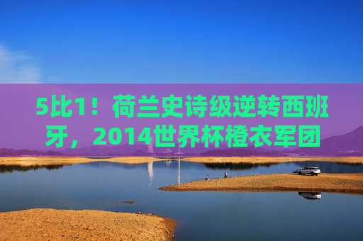 5比1!荷兰史诗级逆转西班牙,2014世界杯橙衣军团用怒吼击碎卫冕冠军王朝,5比1!荷兰史诗逆转西班牙,2014世界杯击碎卫冕冠军王朝 5比1!荷兰史诗级逆转西班牙,2014世界杯橙衣军团用怒吼击碎卫冕冠军王朝,5比1!荷兰史诗逆转西班牙,2014世界杯击碎卫冕冠军王朝