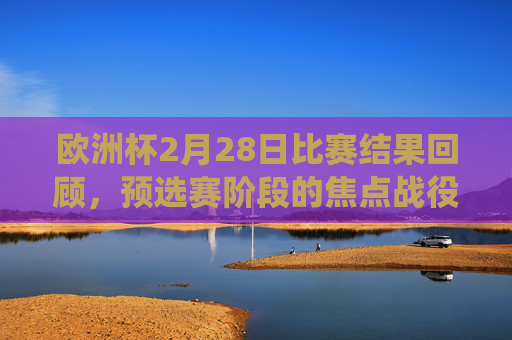 欧洲杯2月28日比赛结果回顾，预选赛阶段的焦点战役与积分榜动态，欧洲杯预选赛2月28日焦点战役结果回顾与积分榜动态