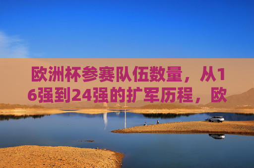欧洲杯参赛队伍数量,从16强到24强的扩军历程,欧洲杯参赛队伍扩军,从16强到24强的历程 欧洲杯参赛队伍数量,从16强到24强的扩军历程,欧洲杯参赛队伍扩军,从16强到24强的历程