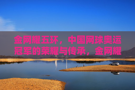 金网耀五环,中国网球奥运冠军的荣耀与传承,金网耀五环,中国网球奥运冠军的荣耀与传承 金网耀五环,中国网球奥运冠军的荣耀与传承,金网耀五环,中国网球奥运冠军的荣耀与传承