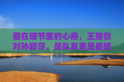 藏在细节里的心疼,王楚钦对孙颖莎,是队友更是最暖的守护者,王楚钦对孙颖莎,细节里的心疼,最暖的队友守护者 藏在细节里的心疼,王楚钦对孙颖莎,是队友更是最暖的守护者,王楚钦对孙颖莎,细节里的心疼,最暖的队友守护者