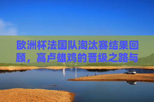 欧洲杯法国队淘汰赛结果回顾,高卢雄鸡的晋级之路与最终征程,欧洲杯法国队淘汰赛回顾,高卢雄鸡的晋级之路 欧洲杯法国队淘汰赛结果回顾,高卢雄鸡的晋级之路与最终征程,欧洲杯法国队淘汰赛回顾,高卢雄鸡的晋级之路