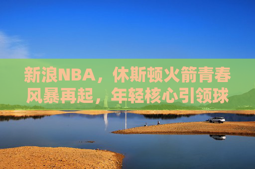 新浪NBA，休斯顿火箭青春风暴再起，年轻核心引领球队新征程，休斯顿火箭青春风暴再起，年轻核心引领新征程