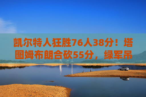 凯尔特人狂胜76人38分!塔图姆布朗合砍55分,绿军吊打展现冠军级统治力 凯尔特人狂胜76人38分!塔图姆布朗合砍55分,绿军吊打展现冠军级统治力