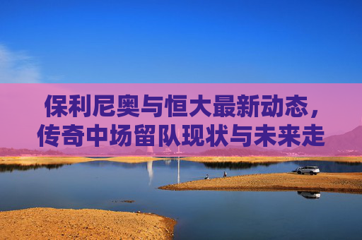保利尼奥与恒大最新动态,传奇中场留队现状与未来走向解析,保利尼奥与恒大,传奇中场留队现状及未来走向解析 保利尼奥与恒大最新动态,传奇中场留队现状与未来走向解析,保利尼奥与恒大,传奇中场留队现状及未来走向解析