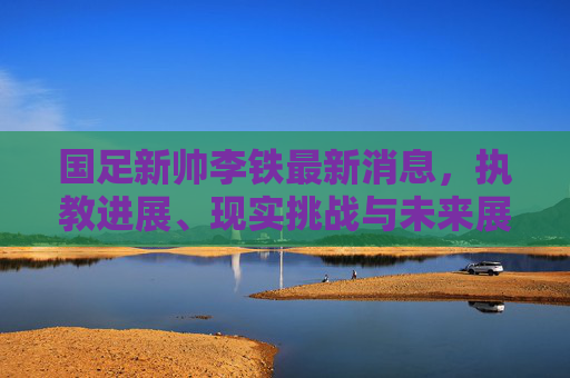 国足新帅李铁最新消息,执教进展、现实挑战与未来展望,国足新帅李铁执教进展、现实挑战与未来展望 国足新帅李铁最新消息,执教进展、现实挑战与未来展望,国足新帅李铁执教进展、现实挑战与未来展望
