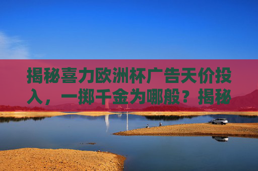 揭秘喜力欧洲杯广告天价投入,一掷千金为哪般?揭秘喜力欧洲杯广告,天价投入为哪般? 揭秘喜力欧洲杯广告天价投入,一掷千金为哪般?揭秘喜力欧洲杯广告,天价投入为哪般?