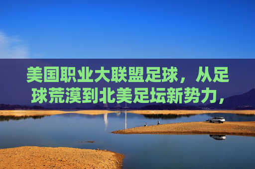 美国职业大联盟足球,从足球荒漠到北美足坛新势力,美国职业大联盟,从足球荒漠到北美足坛新势力崛起 美国职业大联盟足球,从足球荒漠到北美足坛新势力,美国职业大联盟,从足球荒漠到北美足坛新势力崛起