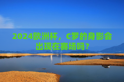 2024欧洲杯,C罗的身影会出现在赛场吗? 2024欧洲杯,C罗的身影会出现在赛场吗?