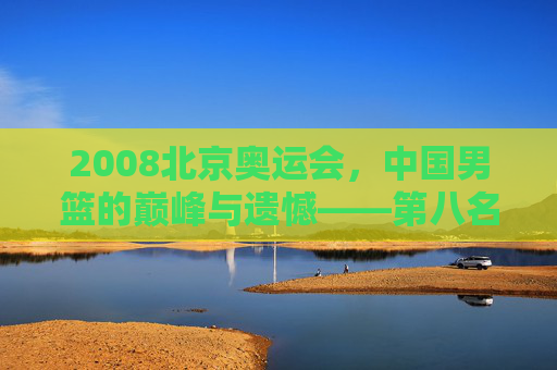 2008北京奥运会，中国男篮的巅峰与遗憾——第八名背后的汗水与荣光，2008北京奥运会中国男篮，巅峰与遗憾的第八名荣光