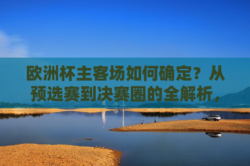 欧洲杯主客场如何确定？从预选赛到决赛圈的全解析，欧洲杯主客场确定全解析，从预选赛到决赛圈