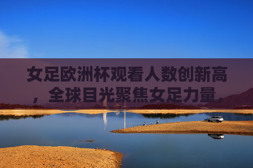 女足欧洲杯观看人数创新高，全球目光聚焦女足力量，女足欧洲杯观看人数创新高 全球目光聚焦女足力量