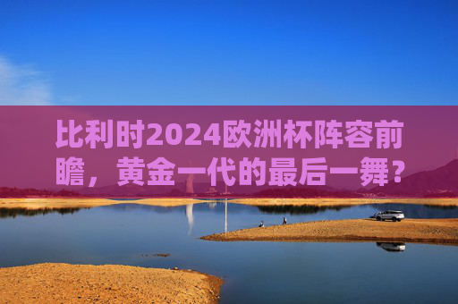 比利时2024欧洲杯阵容前瞻,黄金一代的最后一舞?核心解析与对阵悬念,比利时2024欧洲杯,黄金一代最后一舞,阵容解析与对阵悬念 比利时2024欧洲杯阵容前瞻,黄金一代的最后一舞?核心解析与对阵悬念,比利时2024欧洲杯,黄金一代最后一舞,阵容解析与对阵悬念