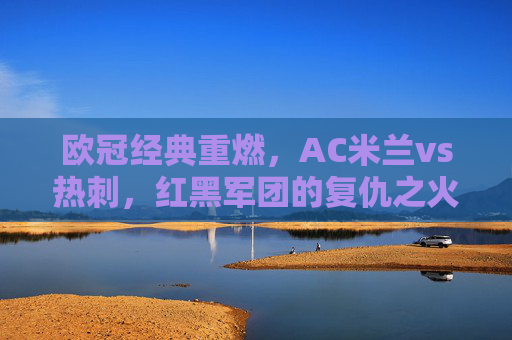 欧冠经典重燃,AC米兰vs热刺,红黑军团的复仇之火与热刺的欧战韧性的碰撞,欧冠经典重燃,AC米兰复仇之火碰撞热刺欧战韧性 欧冠经典重燃,AC米兰vs热刺,红黑军团的复仇之火与热刺的欧战韧性的碰撞,欧冠经典重燃,AC米兰复仇之火碰撞热刺欧战韧性