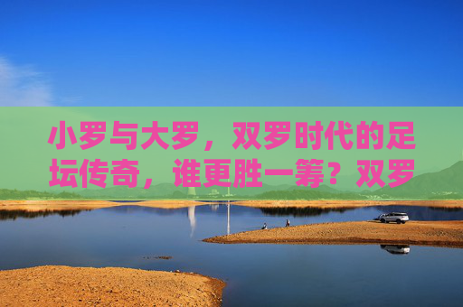 小罗与大罗，双罗时代的足坛传奇，谁更胜一筹？双罗传奇，足坛双骄谁更胜一筹？