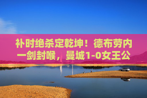 补时绝杀定乾坤！德布劳内一剑封喉，曼城1-0女王公园，英超冠军第10次加冕，德布劳内补时绝杀！曼城1-0女王公园，英超第10冠加冕