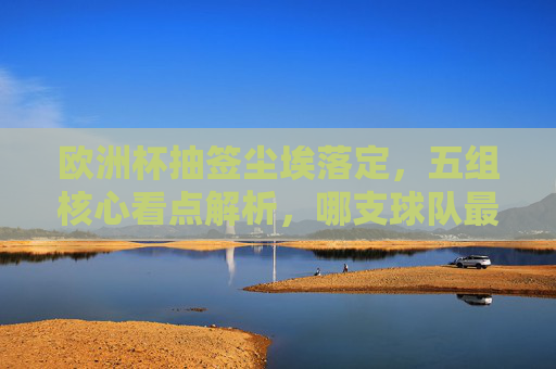 欧洲杯抽签尘埃落定，五组核心看点解析，哪支球队最命硬？欧洲杯抽签尘埃落定，五组核心看点与最命硬球队