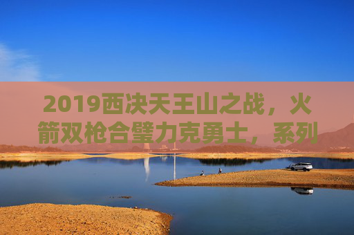 2019西决天王山之战,火箭双枪合璧力克勇士,系列赛悬念重生,2019西决天王山之战火箭双枪合璧力克勇士系列赛悬念重生 2019西决天王山之战,火箭双枪合璧力克勇士,系列赛悬念重生,2019西决天王山之战火箭双枪合璧力克勇士系列赛悬念重生