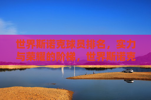 世界斯诺克球员排名,实力与荣耀的阶梯,世界斯诺克,实力与荣耀的排名阶梯 世界斯诺克球员排名,实力与荣耀的阶梯,世界斯诺克,实力与荣耀的排名阶梯