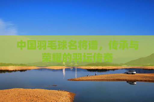 中国羽毛球名将谱，传承与荣耀的羽坛传奇