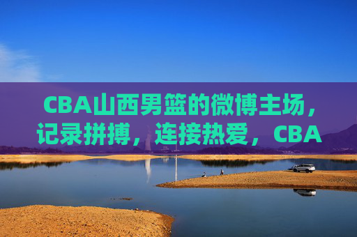 CBA山西男篮的微博主场，记录拼搏，连接热爱，CBA山西男篮微博主场，记录拼搏，连接热爱