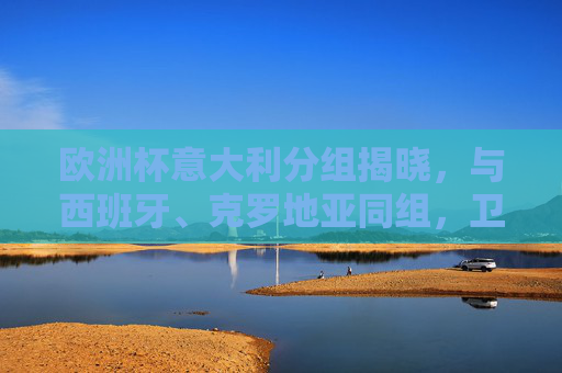 欧洲杯意大利分组揭晓，与西班牙、克罗地亚同组，卫冕之路挑战升级，欧洲杯意大利与西班牙克罗地亚同组，卫冕之路挑战升级