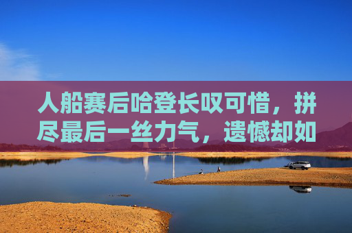 人船赛后哈登长叹可惜,拼尽最后一丝力气,遗憾却如影随形,人船赛哈登拼尽全力,赛后长叹遗憾如影随形 人船赛后哈登长叹可惜,拼尽最后一丝力气,遗憾却如影随形,人船赛哈登拼尽全力,赛后长叹遗憾如影随形