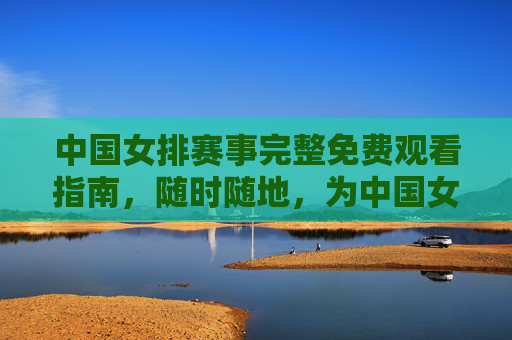 中国女排赛事完整免费观看指南，随时随地，为中国女排热血打call！中国女排赛事免费观看指南，随时随地热血打call